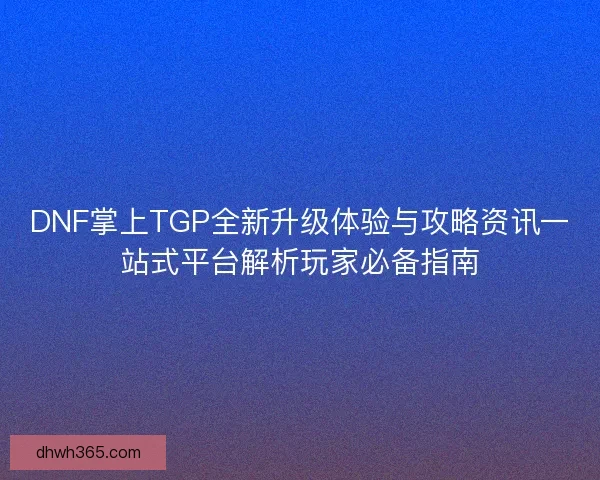 DNF掌上TGP全新升级体验与攻略资讯一站式平台解析玩家必备指南