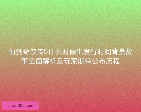 仙剑奇侠传5什么时候出发行时间背景故事全面解析及玩家期待公布历程