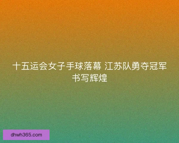 十五运会女子手球落幕 江苏队勇夺冠军书写辉煌