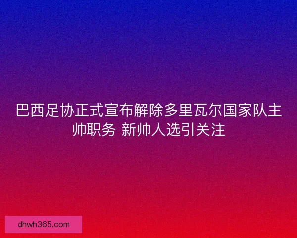 巴西足协正式宣布解除多里瓦尔国家队主帅职务 新帅人选引关注