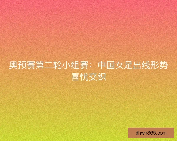 奥预赛第二轮小组赛：中国女足出线形势喜忧交织