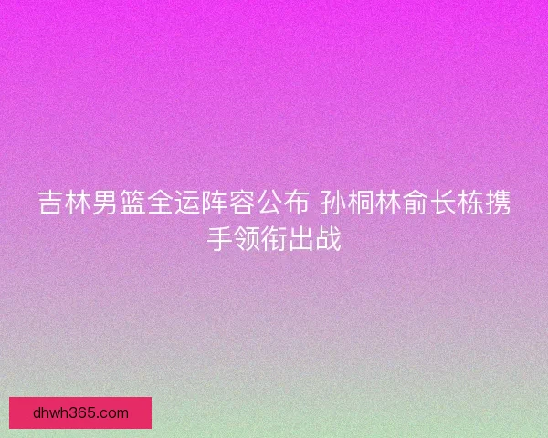 吉林男篮全运阵容公布 孙桐林俞长栋携手领衔出战