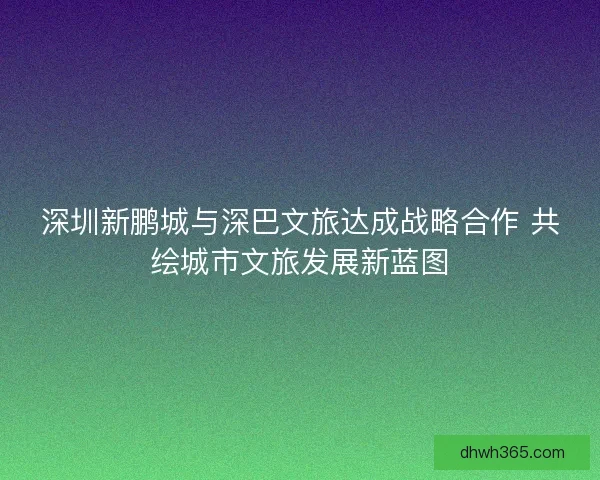 深圳新鹏城与深巴文旅达成战略合作 共绘城市文旅发展新蓝图