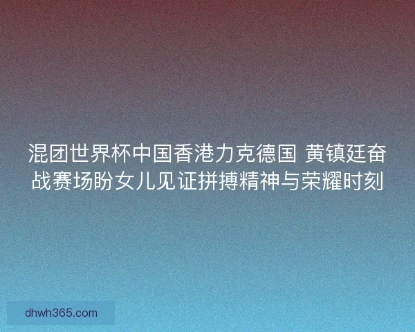 混团世界杯中国香港力克德国 黄镇廷奋战赛场盼女儿见证拼搏精神与荣耀时刻