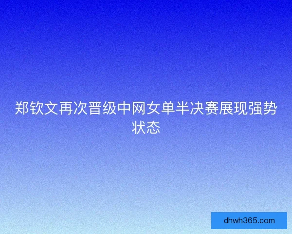 郑钦文再次晋级中网女单半决赛展现强势状态