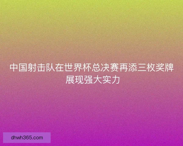 中国射击队在世界杯总决赛再添三枚奖牌 展现强大实力